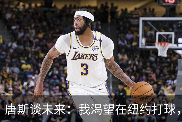 唐斯谈未来：我渴望在纽约打球，期待续约顺利完成